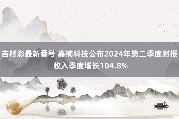 吉村彩最新番号 嘉楠科技公布2024年第二季度财报 收入季度增长104.8%