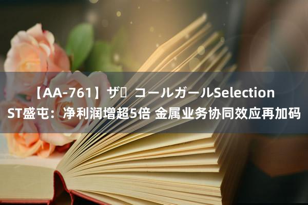 【AA-761】ザ・コールガールSelection ST盛屯：净利润增超5倍 金属业务协同效应再加码