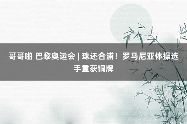 哥哥啪 巴黎奥运会 | 珠还合浦！罗马尼亚体操选手重获铜牌