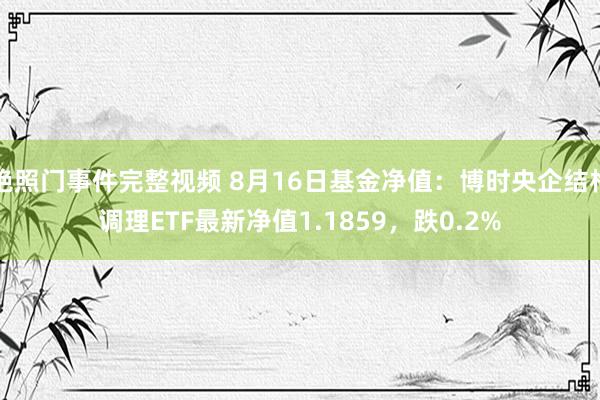 艳照门事件完整视频 8月16日基金净值：博时央企结构调理ETF最新净值1.1859，跌0.2%