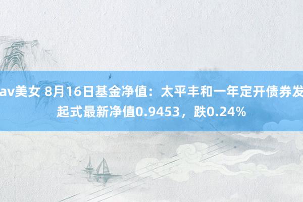 av美女 8月16日基金净值：太平丰和一年定开债券发起式最新净值0.9453，跌0.24%