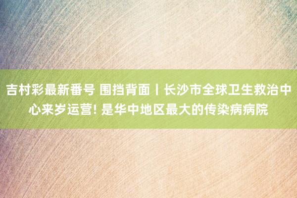 吉村彩最新番号 围挡背面丨长沙市全球卫生救治中心来岁运营! 是华中地区最大的传染病病院