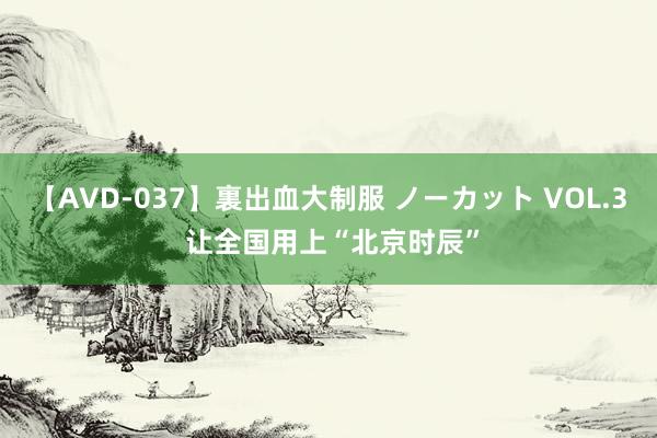 【AVD-037】裏出血大制服 ノーカット VOL.3 让全国用上“北京时辰”