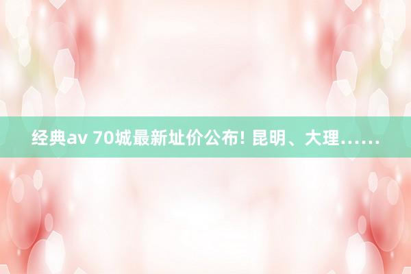 经典av 70城最新址价公布! 昆明、大理……