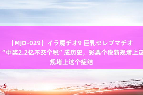 【MJD-029】イラ魔チオ9 巨乳セレブマチオ ユリア “中奖2.2亿不交个税”成历史，彩票个税新规堵上这个症结