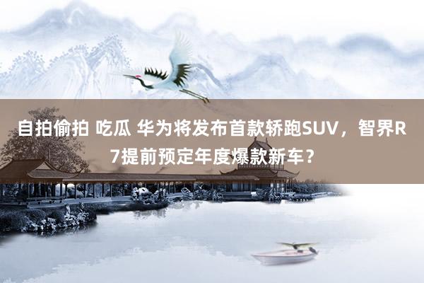 自拍偷拍 吃瓜 华为将发布首款轿跑SUV，智界R7提前预定年度爆款新车？