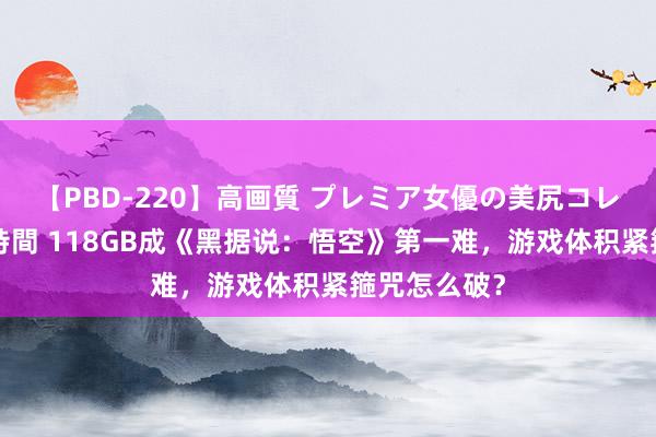 【PBD-220】高画質 プレミア女優の美尻コレクション8時間 118GB成《黑据说：悟空》第一难，游戏体积紧箍咒怎么破？