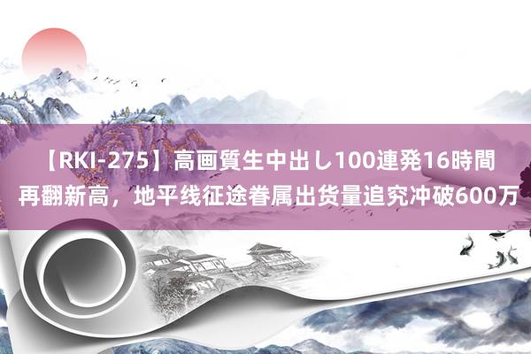 【RKI-275】高画質生中出し100連発16時間 再翻新高，地平线征途眷属出货量追究冲破600万