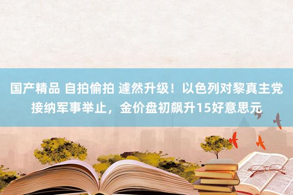 国产精品 自拍偷拍 遽然升级！以色列对黎真主党接纳军事举止，金价盘初飙升15好意思元