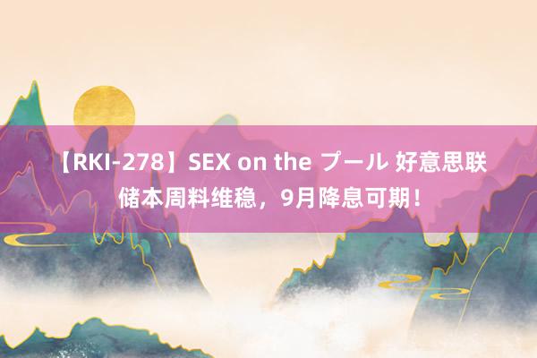 【RKI-278】SEX on the プール 好意思联储本周料维稳，9月降息可期！