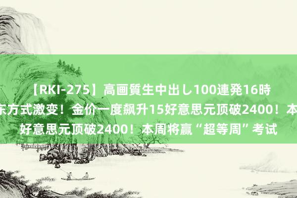 【RKI-275】高画質生中出し100連発16時間 黄金往返领导：中东方式激变！金价一度飙升15好意思元顶破2400！本周将赢“超等周”考试