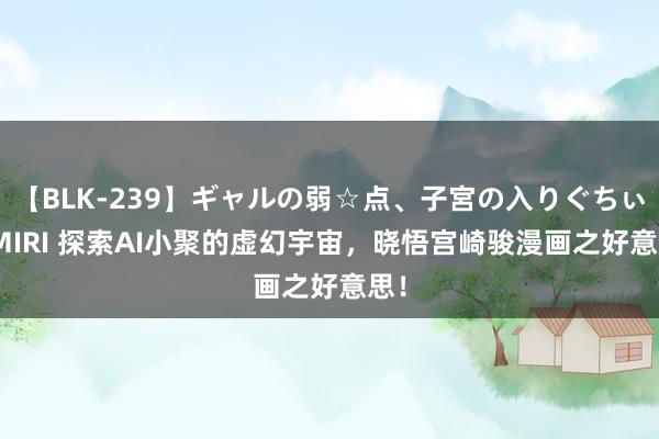 【BLK-239】ギャルの弱☆点、子宮の入りぐちぃ EMIRI 探索AI小聚的虚幻宇宙，晓悟宫崎骏漫画之好意思！