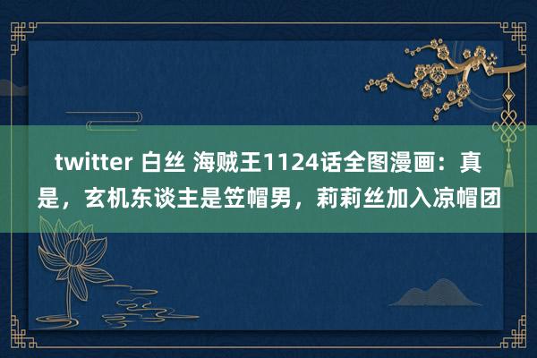 twitter 白丝 海贼王1124话全图漫画：真是，玄机东谈主是笠帽男，莉莉丝加入凉帽团