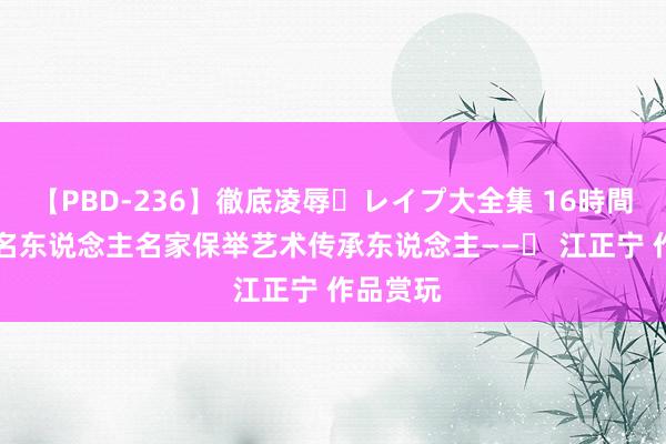 【PBD-236】徹底凌辱・レイプ大全集 16時間 第2集 名东说念主名家保举艺术传承东说念主——​ 江正宁 作品赏玩