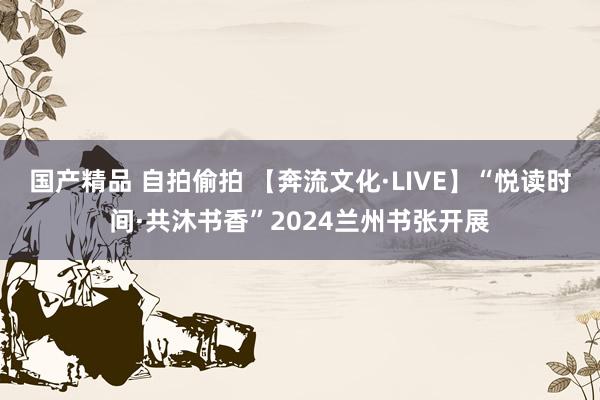 国产精品 自拍偷拍 【奔流文化·LIVE】“悦读时间·共沐书香”2024兰州书张开展