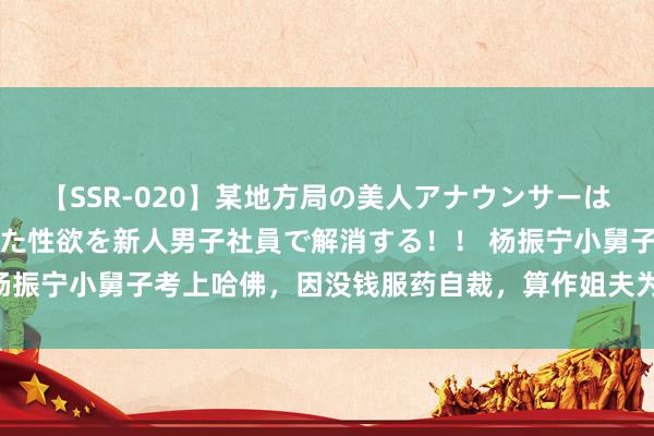 【SSR-020】某地方局の美人アナウンサーは忙し過ぎて溜まりまくった性欲を新人男子社員で解消する！！ 杨振宁小舅子考上哈佛，因没钱服药自裁，算作姐夫为何不帮一把？