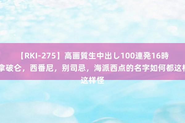 【RKI-275】高画質生中出し100連発16時間 拿破仑，西番尼，别司忌，海派西点的名字如何都这样怪