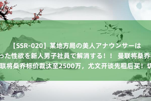 【SSR-020】某地方局の美人アナウンサーは忙し過ぎて溜まりまくった性欲を新人男子社員で解消する！！ 曼联将桑乔标价裁汰至2500万，尤文开谈先租后买！切尔西不测争夺