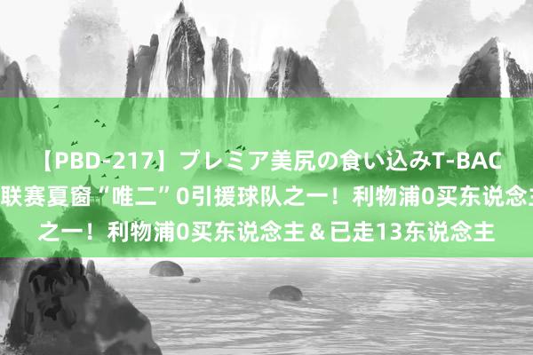 【PBD-217】プレミア美尻の食い込みT-BACK！8時間BEST 五大联赛夏窗“唯二”0引援球队之一！利物浦0买东说念主＆已走13东说念主