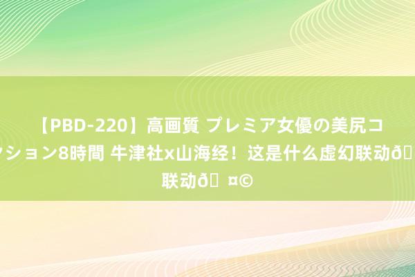 【PBD-220】高画質 プレミア女優の美尻コレクション8時間 牛津社x山海经！这是什么虚幻联动?