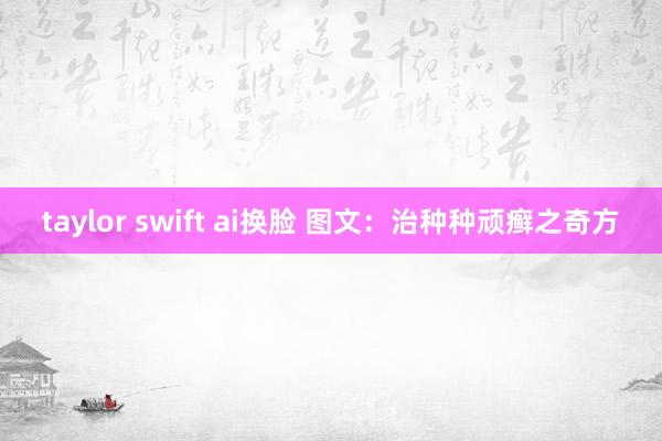 taylor swift ai换脸 图文：治种种顽癣之奇方