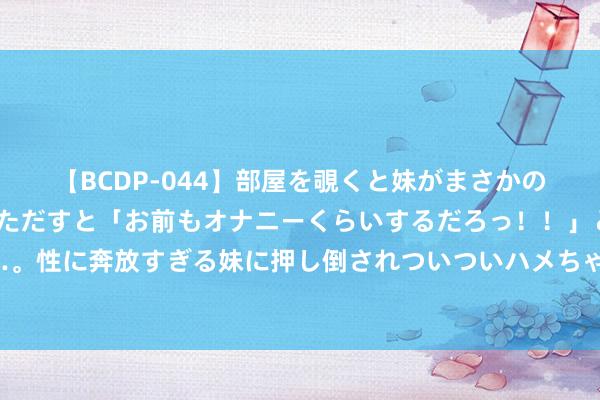 【BCDP-044】部屋を覗くと妹がまさかのアナルオナニー。問いただすと「お前もオナニーくらいするだろっ！！」と逆に襲われたボク…。性に奔放すぎる妹に押し倒されついついハメちゃった近親性交12編 调治皮肤瘙痒症秘方慢性湿疹殊效方