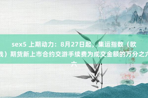 sex5 上期动力：8月27日起，集运指数（欧线）期货新上市合约交游手续费为成交金额的万分之六