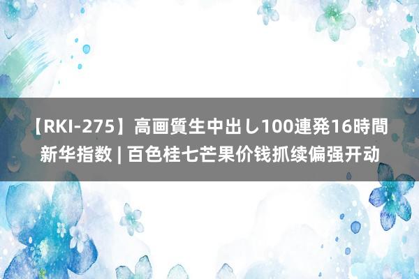 【RKI-275】高画質生中出し100連発16時間 新华指数 | 百色桂七芒果价钱抓续偏强开动