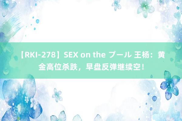 【RKI-278】SEX on the プール 王杨：黄金高位杀跌，早盘反弹继续空！