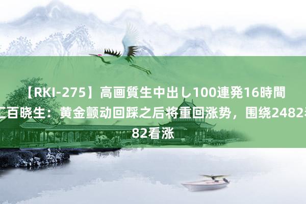 【RKI-275】高画質生中出し100連発16時間 外汇百晓生：黄金颤动回踩之后将重回涨势，围绕2482看涨