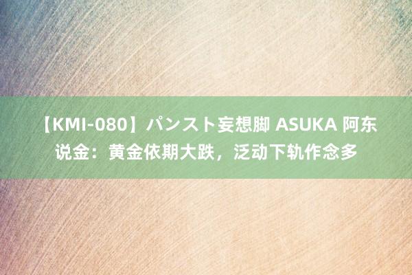 【KMI-080】パンスト妄想脚 ASUKA 阿东说金：黄金依期大跌，泛动下轨作念多