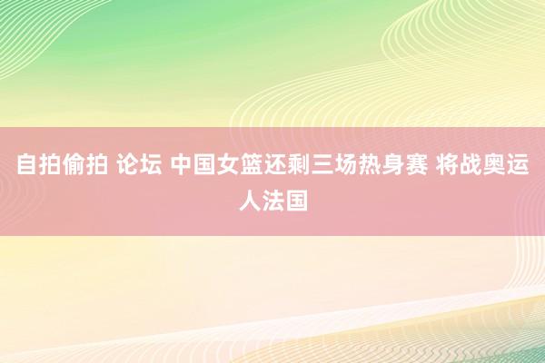 自拍偷拍 论坛 中国女篮还剩三场热身赛 将战奥运人法国