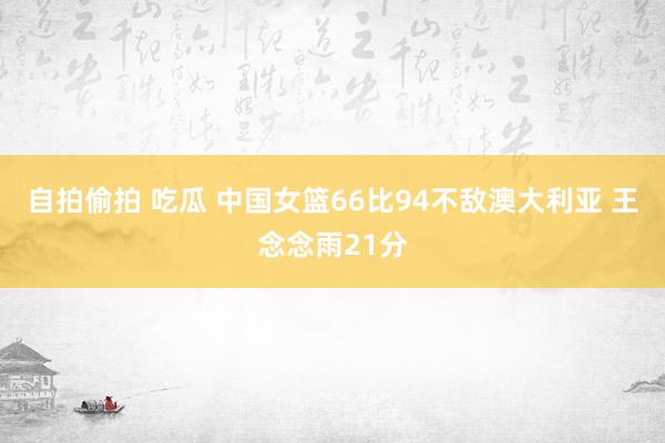 自拍偷拍 吃瓜 中国女篮66比94不敌澳大利亚 王念念雨21分