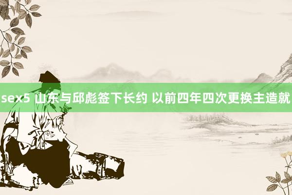 sex5 山东与邱彪签下长约 以前四年四次更换主造就