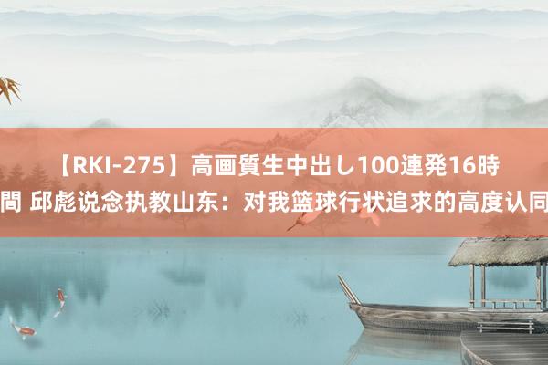 【RKI-275】高画質生中出し100連発16時間 邱彪说念执教山东：对我篮球行状追求的高度认同