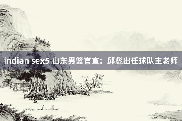 indian sex5 山东男篮官宣：邱彪出任球队主老师