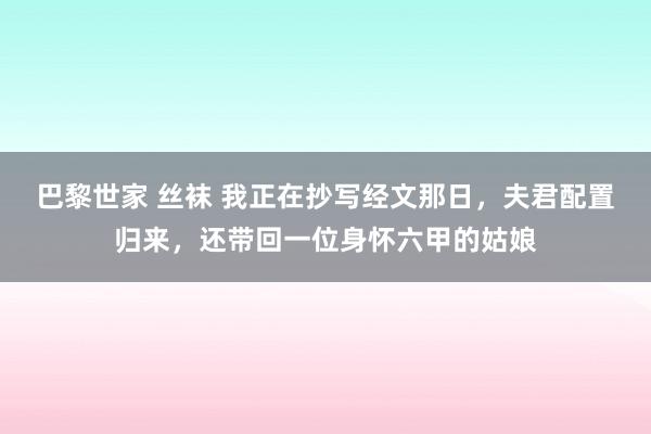 巴黎世家 丝袜 我正在抄写经文那日，夫君配置归来，还带回一位身怀六甲的姑娘