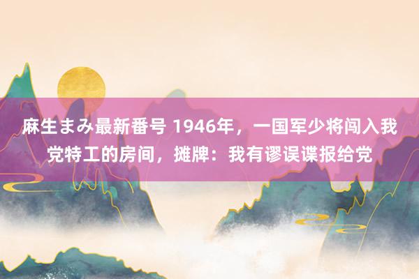 麻生まみ最新番号 1946年，一国军少将闯入我党特工的房间，摊牌：我有谬误谍报给党