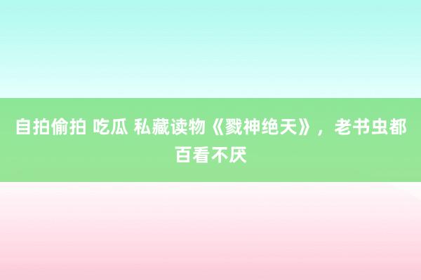 自拍偷拍 吃瓜 私藏读物《戮神绝天》，老书虫都百看不厌