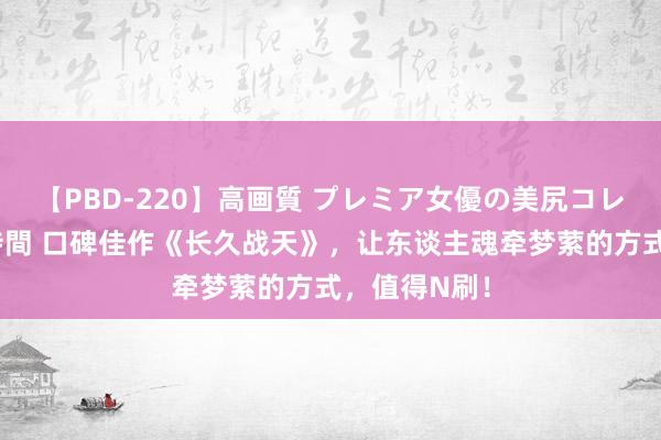 【PBD-220】高画質 プレミア女優の美尻コレクション8時間 口碑佳作《长久战天》，让东谈主魂牵梦萦的方式，值得N刷！