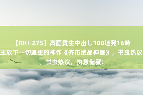 【RKI-275】高画質生中出し100連発16時間 让东说念主放下一切追更的神作《齐市绝品神医》，书虫热议，执意储藏！