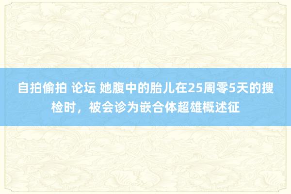 自拍偷拍 论坛 她腹中的胎儿在25周零5天的搜检时，被会诊为嵌合体超雄概述征