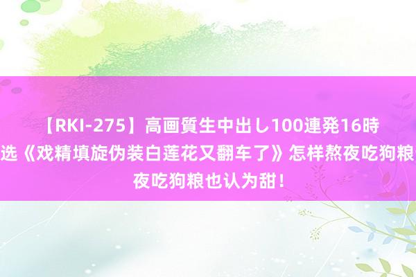 【RKI-275】高画質生中出し100連発16時間 良心推选《戏精填旋伪装白莲花又翻车了》怎样熬夜吃狗粮也认为甜！