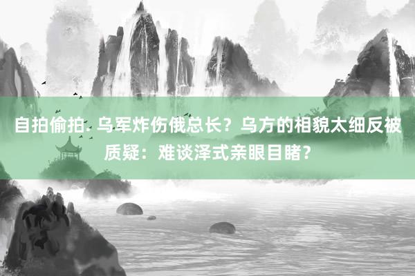 自拍偷拍. 乌军炸伤俄总长？乌方的相貌太细反被质疑：难谈泽式亲眼目睹？