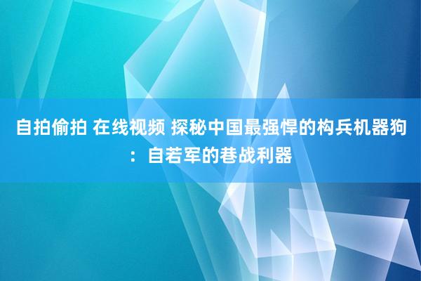 自拍偷拍 在线视频 探秘中国最强悍的构兵机器狗：自若军的巷战利器