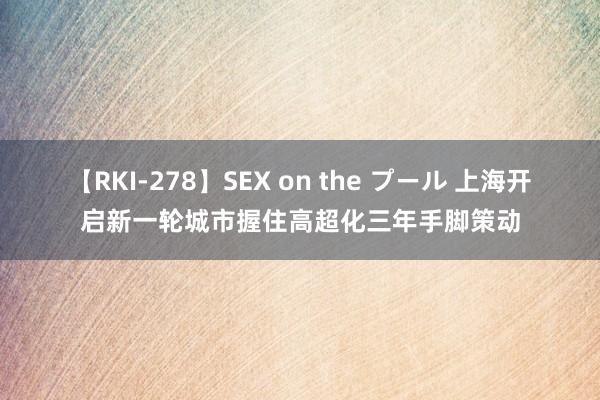 【RKI-278】SEX on the プール 上海开启新一轮城市握住高超化三年手脚策动