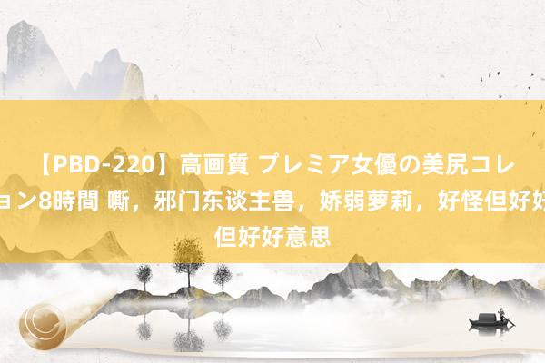 【PBD-220】高画質 プレミア女優の美尻コレクション8時間 嘶，邪门东谈主兽，娇弱萝莉，好怪但好好意思