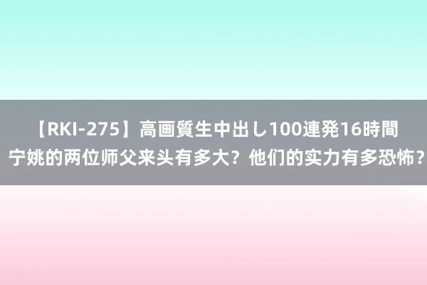 【RKI-275】高画質生中出し100連発16時間 宁姚的两位师父来头有多大？他们的实力有多恐怖？