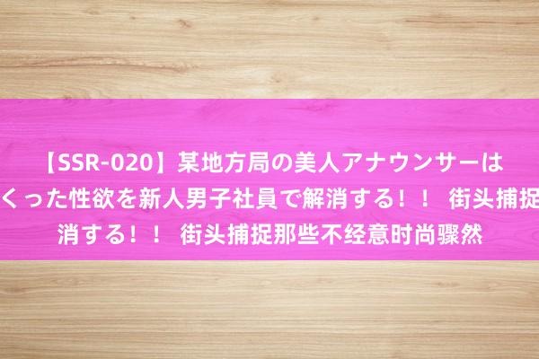 【SSR-020】某地方局の美人アナウンサーは忙し過ぎて溜まりまくった性欲を新人男子社員で解消する！！ 街头捕捉那些不经意时尚骤然