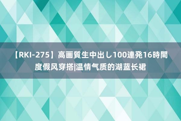 【RKI-275】高画質生中出し100連発16時間 度假风穿搭|温情气质的湖蓝长裙